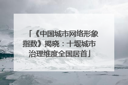 《中国城市网络形象指数》揭晓：十堰城市治理维度全国居首