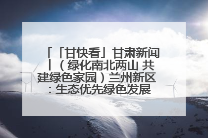 「甘快看」甘肃新闻丨（绿化南北两山 共建绿色家园）兰州新区：生态优先绿色发展 打造生态环保示范区