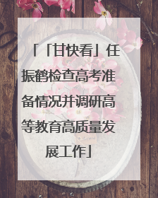 「甘快看」任振鹤检查高考准备情况并调研高等教育高质量发展工作