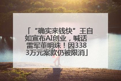 “确实来钱快”王自如宣布AI创业，喊话雷军董明珠！因3383万元案款仍被限消