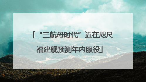 “三航母时代”近在咫尺 福建舰预测年内服役