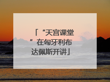 “天宫课堂”在匈牙利布达佩斯开讲