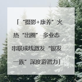 “摄影+康养”火热“出圈” 多业态串联成线激发“银发一族”深度游潜力