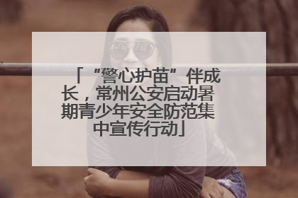 “警心护苗”伴成长，常州公安启动暑期青少年安全防范集中宣传行动