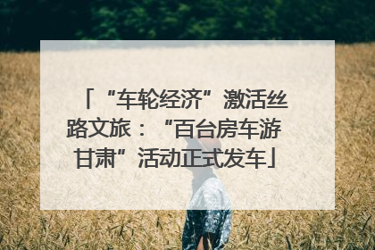 “车轮经济”激活丝路文旅：“百台房车游甘肃”活动正式发车