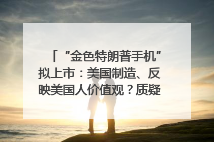 “金色特朗普手机”拟上市：美国制造、反映美国人价值观？质疑者：像天方夜谭