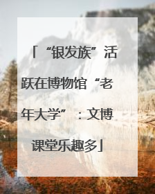 “银发族”活跃在博物馆“老年大学”：文博课堂乐趣多