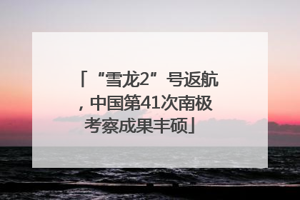 “雪龙2”号返航，中国第41次南极考察成果丰硕