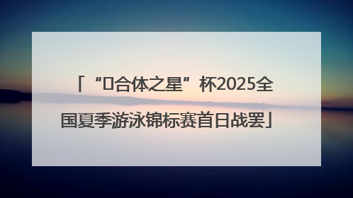 “﻿合体之星”杯2025全国夏季游泳锦标赛首日战罢