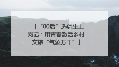 “00后”选调生上岗记：用青春激活乡村文旅“气象万千”