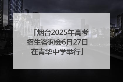 烟台2025年高考招生咨询会6月27日在青华中学举行