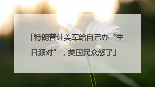 特朗普让美军给自己办“生日派对”，美国民众怒了