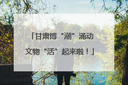 甘肃博“潮”涌动 文物“活”起来啦！