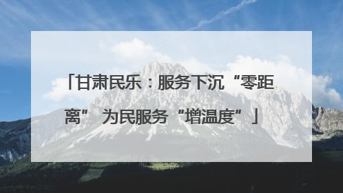 甘肃民乐：服务下沉“零距离” 为民服务“增温度”