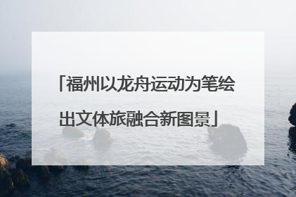 福州以龙舟运动为笔绘出文体旅融合新图景