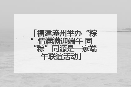福建漳州举办“粽”情满满迎端午 同“粽”同源是一家端午联谊活动