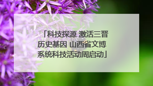 科技探源 激活三晋历史基因 山西省文博系统科技活动周启动