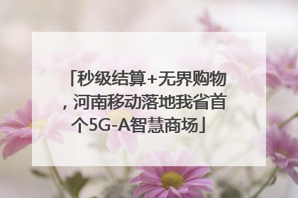 秒级结算+无界购物，河南移动落地我省首个5G-A智慧商场