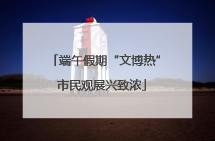 端午假期“文博热” 市民观展兴致浓