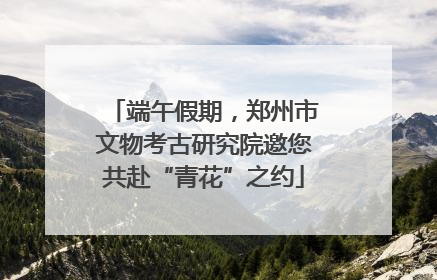 端午假期，郑州市文物考古研究院邀您共赴“青花”之约