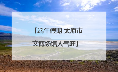 端午假期 太原市文博场馆人气旺