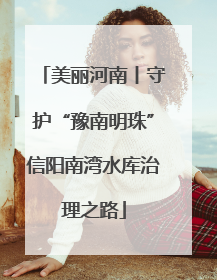美丽河南丨守护“豫南明珠”信阳南湾水库治理之路
