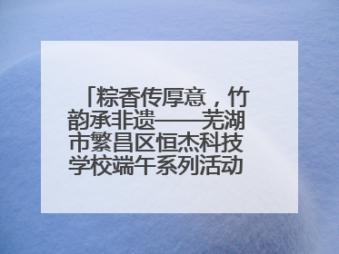 粽香传厚意，竹韵承非遗——芜湖市繁昌区恒杰科技学校端午系列活动精彩纷呈