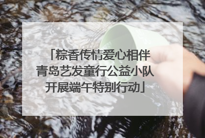 粽香传情爱心相伴 青岛艺发童行公益小队开展端午特别行动