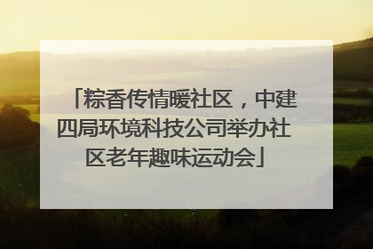 粽香传情暖社区，中建四局环境科技公司举办社区老年趣味运动会