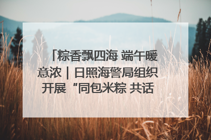 粽香飘四海 端午暖意浓｜日照海警局组织开展“同包米粽 共话端午”系列活动