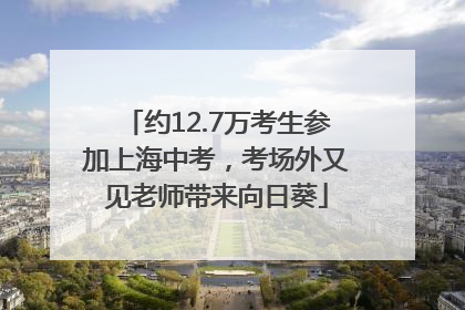 约12.7万考生参加上海中考，考场外又见老师带来向日葵