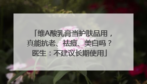 维A酸乳膏当护肤品用，真能抗老、祛痘、美白吗？医生：不建议长期使用