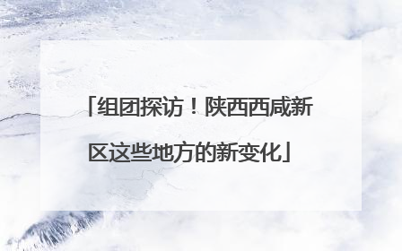 组团探访！陕西西咸新区这些地方的新变化