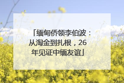 缅甸侨领李伯波：从淘金到扎根，26年见证中缅友谊