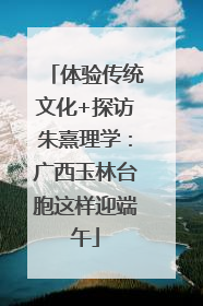 体验传统文化+探访朱熹理学：广西玉林台胞这样迎端午