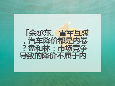 余承东、雷军互怼，汽车降价都是内卷？盘和林：市场竞争导致的降价不属于内卷式竞争
