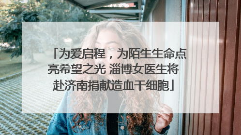 为爱启程，为陌生生命点亮希望之光 淄博女医生将赴济南捐献造血干细胞