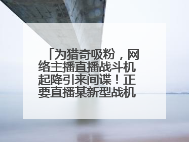 为猎奇吸粉，网络主播直播战斗机起降引来间谍！正要直播某新型战机试飞时……