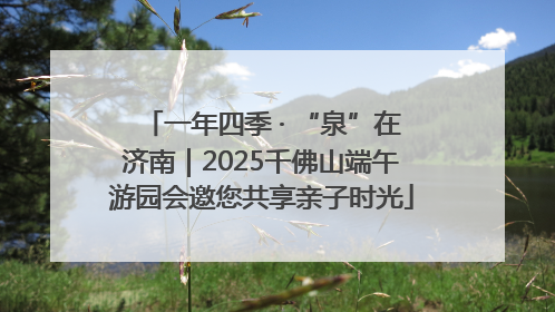 一年四季 · “泉”在济南｜2025千佛山端午游园会邀您共享亲子时光