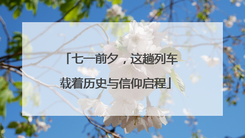 七一前夕，这趟列车载着历史与信仰启程