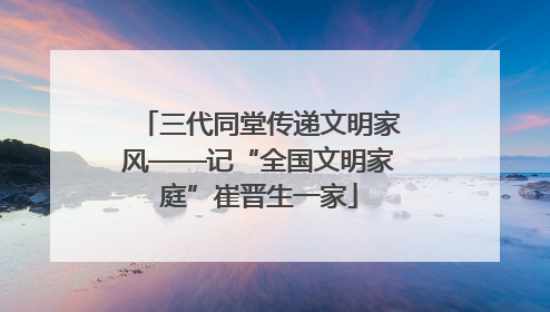 三代同堂传递文明家风——记“全国文明家庭”崔晋生一家