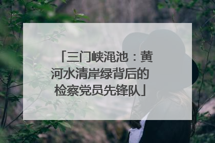 三门峡渑池：黄河水清岸绿背后的检察党员先锋队