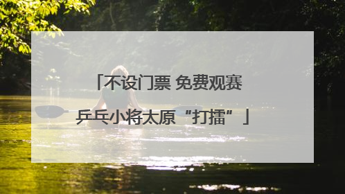 不设门票 免费观赛 乒乓小将太原“打擂”