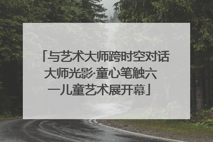 与艺术大师跨时空对话 大师光影·童心笔触六一儿童艺术展开幕