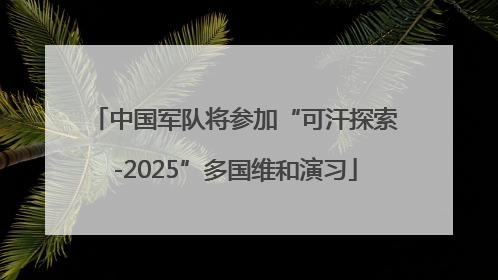 中国军队将参加“可汗探索-2025”多国维和演习