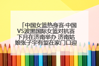 中国女篮热身赛·中国VS波黑国际女篮对抗赛下月在济南举办 济南姑娘张子宇有望在家门口迎来国家队首秀