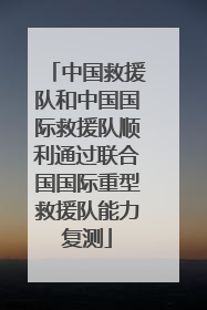 中国救援队和中国国际救援队顺利通过联合国国际重型救援队能力复测