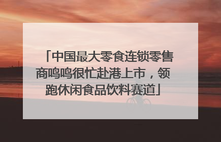 中国最大零食连锁零售商鸣鸣很忙赴港上市，领跑休闲食品饮料赛道