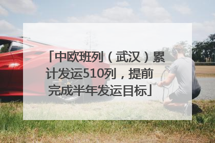 中欧班列（武汉）累计发运510列，提前完成半年发运目标
