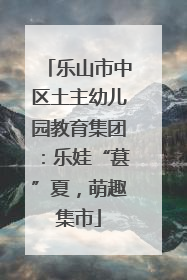 乐山市中区土主幼儿园教育集团：乐娃“葚”夏，萌趣集市